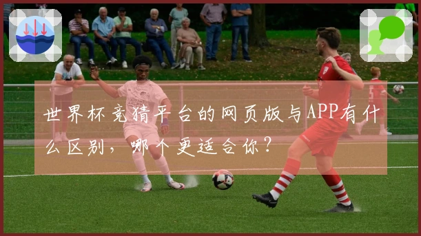 世界杯竞猜平台的网页版与APP有什么区别，哪个更适合你？