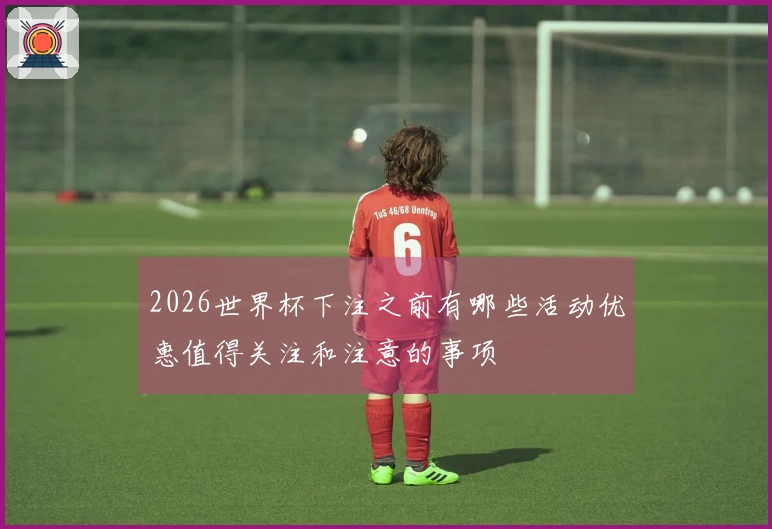 2026世界杯下注之前有哪些活动优惠值得关注和注意的事项